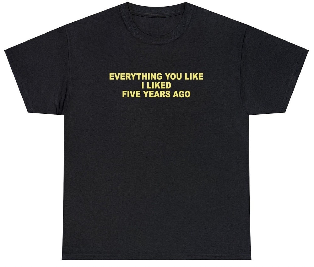 Everything You Like I Liked 5 Years Ago T Shirt Funny Sarcastic One Up Meme Tee