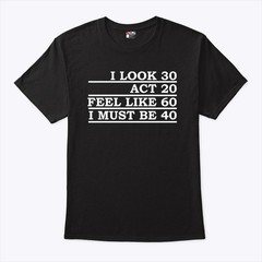I look 30 act 20 feel like like 60 i must be 40 tshirt