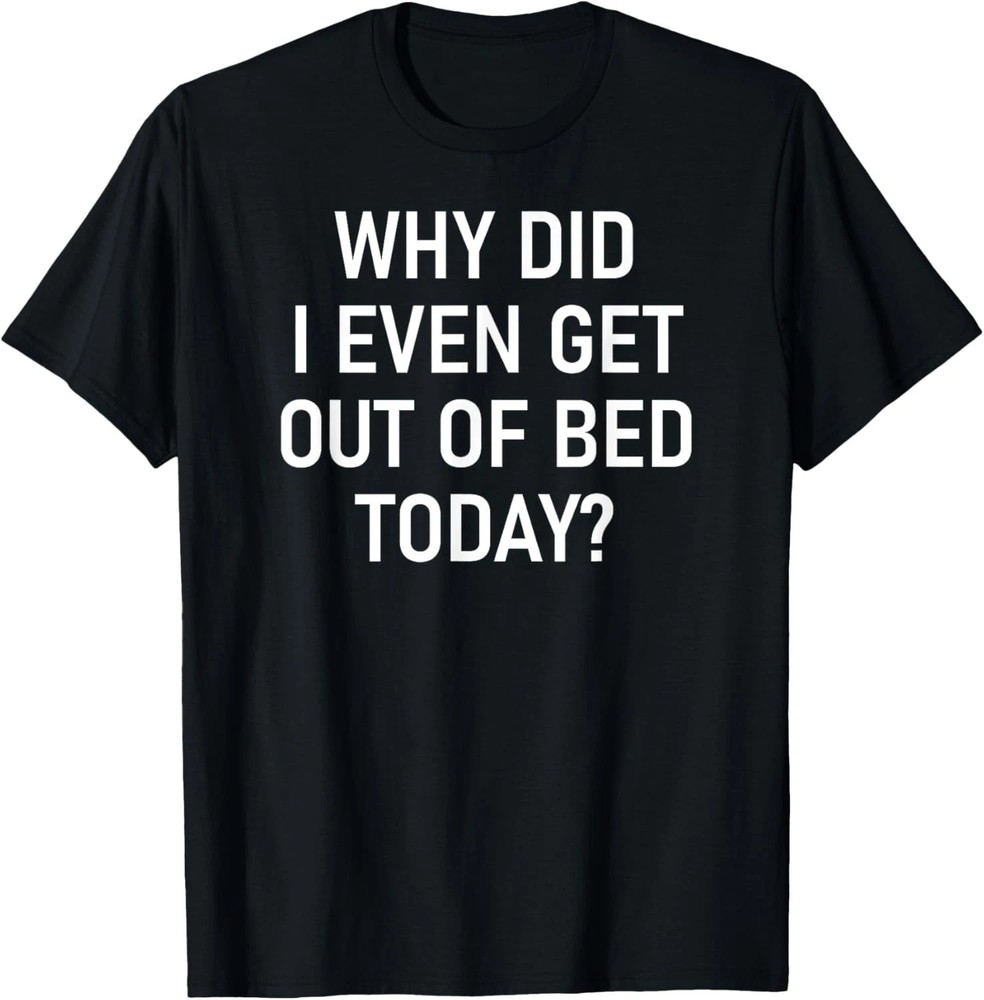 Why Did I Even Get Out Of Bed Today Quote Size S – 5XL Gift For Friends