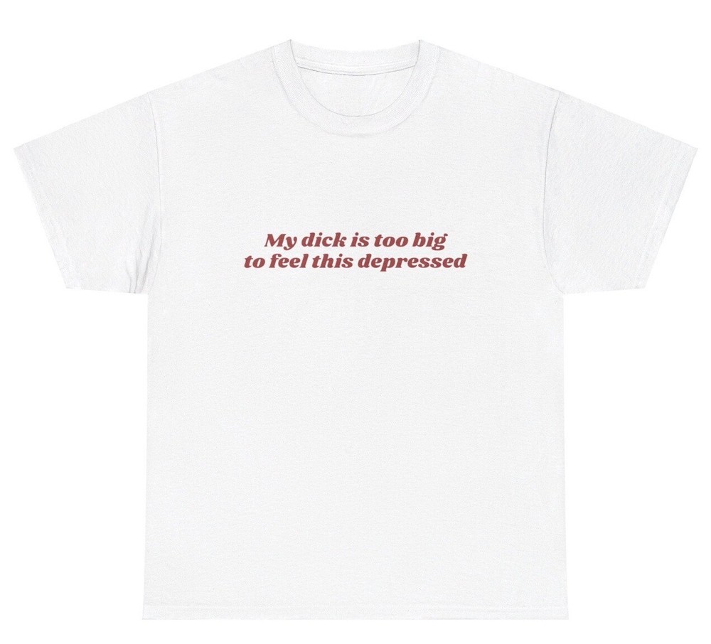My Dick Is Too Big To Feel This Depressed T Shirt Funny Penis Adult Gag Gift Tee